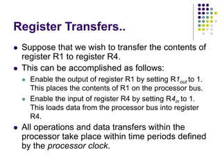 Register Transfers..
⚫ Suppose that we wish to transfer the contents of
register R1 to register R4.
⚫ This can be accomplished as follows:
⚫ Enable the output of register R1 by setting R1out to 1.
This places the contents of R1 on the processor bus.
⚫ Enable the input of register R4 by setting R4in to 1.
This loads data from the processor bus into register
R4.
⚫ All operations and data transfers within the
processor take place within time periods defined
by the processor clock.
 