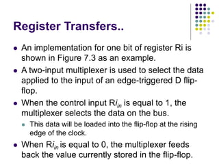 Register Transfers..
⚫ An implementation for one bit of register Ri is
shown in Figure 7.3 as an example.
⚫ A two-input multiplexer is used to select the data
applied to the input of an edge-triggered D flip-
flop.
⚫ When the control input Riin is equal to 1, the
multiplexer selects the data on the bus.
⚫ This data will be loaded into the flip-flop at the rising
edge of the clock.
⚫ When Riin is equal to 0, the multiplexer feeds
back the value currently stored in the flip-flop.
 