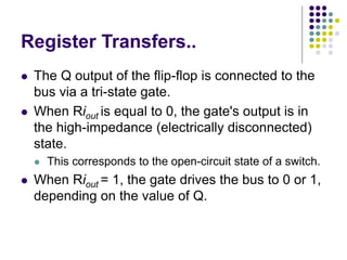 Register Transfers..
⚫ The Q output of the flip-flop is connected to the
bus via a tri-state gate.
⚫ When Riout is equal to 0, the gate's output is in
the high-impedance (electrically disconnected)
state.
⚫ This corresponds to the open-circuit state of a switch.
⚫ When Riout = 1, the gate drives the bus to 0 or 1,
depending on the value of Q.
 