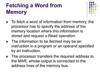 Fetching a Word from
Memory
⚫ To fetch a word of information from memory, the
processor has to specify the address of the
memory location where this information is
stored and request a Read operation.
⚫ The information to be fetched may be an
instruction in a program or an operand specified
by an instruction.
⚫ The processor transfers the required address to
the MAR, whose output is connected to the
address lines of the memory bus.
 