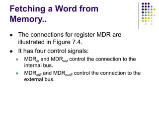 Fetching a Word from
Memory..
⚫ The connections for register MDR are
illustrated in Figure 7.4.
⚫ It has four control signals:
⚫ MDRin and MDRout control the connection to the
internal bus.
⚫ MDRinE and MDRoutE control the connection to the
external bus.
 