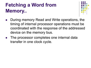 Fetching a Word from
Memory..
⚫ During memory Read and Write operations, the
timing of internal processor operations must be
coordinated with the response of the addressed
device on the memory bus.
⚫ The processor completes one internal data
transfer in one clock cycle.
 