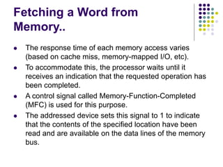 Fetching a Word from
Memory..
⚫ The response time of each memory access varies
(based on cache miss, memory-mapped I/O, etc).
⚫ To accommodate this, the processor waits until it
receives an indication that the requested operation has
been completed.
⚫ A control signal called Memory-Function-Completed
(MFC) is used for this purpose.
⚫ The addressed device sets this signal to 1 to indicate
that the contents of the specified location have been
read and are available on the data lines of the memory
bus.
 