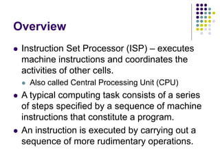Overview
⚫ Instruction Set Processor (ISP) – executes
machine instructions and coordinates the
activities of other cells.
⚫ Also called Central Processing Unit (CPU)
⚫ A typical computing task consists of a series
of steps specified by a sequence of machine
instructions that constitute a program.
⚫ An instruction is executed by carrying out a
sequence of more rudimentary operations.
 