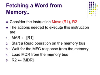 Fetching a Word from
Memory..
⚫ Consider the instruction Move (R1), R2
⚫ The actions needed to execute this instruction
are:
1. MAR ← [R1]
2. Start a Read operation on the memory bus
3. Wait for the MFC response from the memory
4. Load MDR from the memory bus
5. R2 ← [MDR]
 