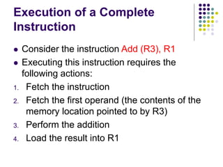 Execution of a Complete
Instruction
⚫ Consider the instruction Add (R3), R1
⚫ Executing this instruction requires the
following actions:
1. Fetch the instruction
2. Fetch the first operand (the contents of the
memory location pointed to by R3)
3. Perform the addition
4. Load the result into R1
 