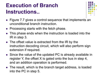 Execution of Branch
Instructions..
⚫ Figure 7.7 gives a control sequence that implements an
unconditional branch instruction.
⚫ Processing starts with the fetch phase.
⚫ This phase ends when the instruction is loaded into the
IR in step 3.
⚫ The offset value is extracted from the IR by the
instruction decoding circuit, which will also perform sign
extension if required.
⚫ Since the value of the updated PC is already available in
register Y, the offset X is gated onto the bus in step 4,
and an addition operation is performed.
⚫ The result, which is the branch target address, is loaded
into the PC in step 5.
 
