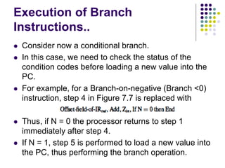 Execution of Branch
Instructions..
⚫ Consider now a conditional branch.
⚫ In this case, we need to check the status of the
condition codes before loading a new value into the
PC.
⚫ For example, for a Branch-on-negative (Branch <0)
instruction, step 4 in Figure 7.7 is replaced with
⚫ Thus, if N = 0 the processor returns to step 1
immediately after step 4.
⚫ If N = 1, step 5 is performed to load a new value into
the PC, thus performing the branch operation.
 