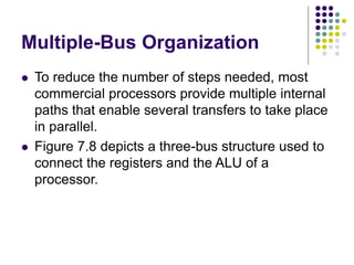 Multiple-Bus Organization
⚫ To reduce the number of steps needed, most
commercial processors provide multiple internal
paths that enable several transfers to take place
in parallel.
⚫ Figure 7.8 depicts a three-bus structure used to
connect the registers and the ALU of a
processor.
 