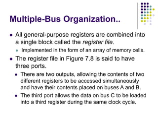 Multiple-Bus Organization..
⚫ All general-purpose registers are combined into
a single block called the register file.
⚫ Implemented in the form of an array of memory cells.
⚫ The register file in Figure 7.8 is said to have
three ports.
⚫ There are two outputs, allowing the contents of two
different registers to be accessed simultaneously
and have their contents placed on buses A and B.
⚫ The third port allows the data on bus C to be loaded
into a third register during the same clock cycle.
 