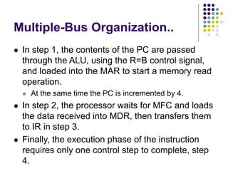 Multiple-Bus Organization..
⚫ In step 1, the contents of the PC are passed
through the ALU, using the R=B control signal,
and loaded into the MAR to start a memory read
operation.
⚫ At the same time the PC is incremented by 4.
⚫ In step 2, the processor waits for MFC and loads
the data received into MDR, then transfers them
to IR in step 3.
⚫ Finally, the execution phase of the instruction
requires only one control step to complete, step
4.
 