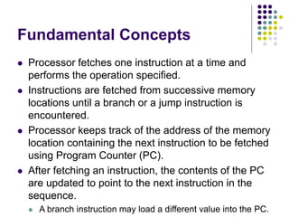 Fundamental Concepts
⚫ Processor fetches one instruction at a time and
performs the operation specified.
⚫ Instructions are fetched from successive memory
locations until a branch or a jump instruction is
encountered.
⚫ Processor keeps track of the address of the memory
location containing the next instruction to be fetched
using Program Counter (PC).
⚫ After fetching an instruction, the contents of the PC
are updated to point to the next instruction in the
sequence.
⚫ A branch instruction may load a different value into the PC.
 