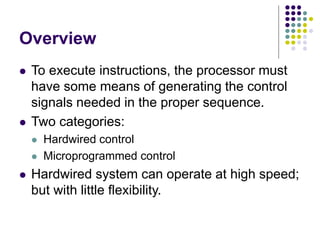 Overview
⚫ To execute instructions, the processor must
have some means of generating the control
signals needed in the proper sequence.
⚫ Two categories:
⚫ Hardwired control
⚫ Microprogrammed control
⚫ Hardwired system can operate at high speed;
but with little flexibility.
 