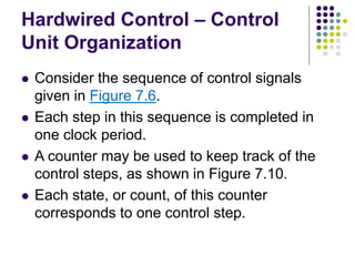 Hardwired Control – Control
Unit Organization
⚫ Consider the sequence of control signals
given in Figure 7.6.
⚫ Each step in this sequence is completed in
one clock period.
⚫ A counter may be used to keep track of the
control steps, as shown in Figure 7.10.
⚫ Each state, or count, of this counter
corresponds to one control step.
 