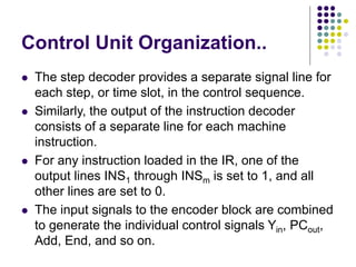 Control Unit Organization..
⚫ The step decoder provides a separate signal line for
each step, or time slot, in the control sequence.
⚫ Similarly, the output of the instruction decoder
consists of a separate line for each machine
instruction.
⚫ For any instruction loaded in the IR, one of the
output lines INS1 through INSm is set to 1, and all
other lines are set to 0.
⚫ The input signals to the encoder block are combined
to generate the individual control signals Yin, PCout,
Add, End, and so on.
 