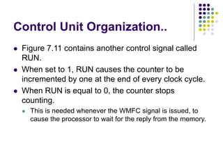 Control Unit Organization..
⚫ Figure 7.11 contains another control signal called
RUN.
⚫ When set to 1, RUN causes the counter to be
incremented by one at the end of every clock cycle.
⚫ When RUN is equal to 0, the counter stops
counting.
⚫ This is needed whenever the WMFC signal is issued, to
cause the processor to wait for the reply from the memory.
 