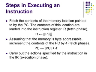 Steps in Executing an
Instruction
⚫ Fetch the contents of the memory location pointed
to by the PC. The contents of this location are
loaded into the instruction register IR (fetch phase).
IR ← [[PC]]
⚫ Assuming that the memory is byte addressable,
increment the contents of the PC by 4 (fetch phase).
PC ← [PC] + 4
⚫ Carry out the actions specified by the instruction in
the IR (execution phase).
 