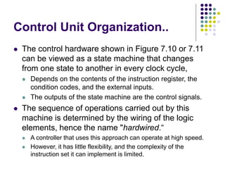 Control Unit Organization..
⚫ The control hardware shown in Figure 7.10 or 7.11
can be viewed as a state machine that changes
from one state to another in every clock cycle,
⚫ Depends on the contents of the instruction register, the
condition codes, and the external inputs.
⚫ The outputs of the state machine are the control signals.
⚫ The sequence of operations carried out by this
machine is determined by the wiring of the logic
elements, hence the name "hardwired.“
⚫ A controller that uses this approach can operate at high speed.
⚫ However, it has little flexibility, and the complexity of the
instruction set it can implement is limited.
 