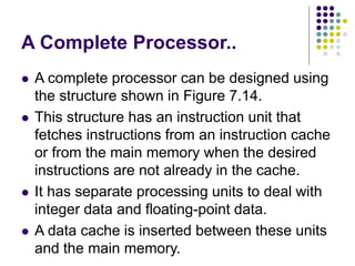 A Complete Processor..
⚫ A complete processor can be designed using
the structure shown in Figure 7.14.
⚫ This structure has an instruction unit that
fetches instructions from an instruction cache
or from the main memory when the desired
instructions are not already in the cache.
⚫ It has separate processing units to deal with
integer data and floating-point data.
⚫ A data cache is inserted between these units
and the main memory.
 