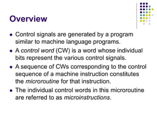 Overview
⚫ Control signals are generated by a program
similar to machine language programs.
⚫ A control word (CW) is a word whose individual
bits represent the various control signals.
⚫ A sequence of CWs corresponding to the control
sequence of a machine instruction constitutes
the microroutine for that instruction.
⚫ The individual control words in this microroutine
are referred to as microinstructions.
 