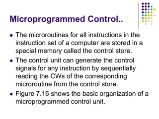 Microprogrammed Control..
⚫ The microroutines for all instructions in the
instruction set of a computer are stored in a
special memory called the control store.
⚫ The control unit can generate the control
signals for any instruction by sequentially
reading the CWs of the corresponding
microroutine from the control store.
⚫ Figure 7.16 shows the basic organization of a
microprogrammed control unit.
 
