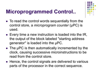Microprogrammed Control..
⚫ To read the control words sequentially from the
control store, a microprogram counter (µPC) is
used.
⚫ Every time a new instruction is loaded into the IR,
the output of the block labeled "starting address
generator'' is loaded into the µPC.
⚫ The µPC is then automatically incremented by the
clock, causing successive microinstructions to be
read from the control store.
⚫ Hence, the control signals are delivered to various
parts of the processor in the correct sequence.
 