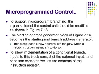 Microprogrammed Control..
⚫ To support microprogram branching, the
organization of the control unit should be modified
as shown in Figure 7.18.
⚫ The starting address generator block of Figure 7.16
becomes the starting and branch address generator.
⚫ This block loads a new address into the µPC when a
microinstruction instructs it to do so.
⚫ To allow implementation of a conditional branch,
inputs to this block consist of the external inputs and
condition codes as well as the contents of the
instruction register.
 