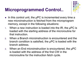 Microprogrammed Control..
⚫ In this control unit, the µPC is incremented every time a
new microinstruction is fetched from the microprogram
memory, except in the following situations:
1. When a new instruction is loaded into the IR, the µPC is
loaded with the starting address of the microroutine for
that instruction.
2. When a Branch microinstruction is encountered and the
branch condition is satisfied, the µPC is loaded with the
branch address.
3. When an End microinstruction is encountered, the µPC
is loaded with the address of the first CW in the
microroutine for the instruction fetch cycle.
 
