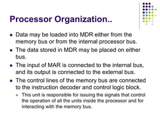 Processor Organization..
⚫ Data may be loaded into MDR either from the
memory bus or from the internal processor bus.
⚫ The data stored in MDR may be placed on either
bus.
⚫ The input of MAR is connected to the internal bus,
and its output is connected to the external bus.
⚫ The control lines of the memory bus are connected
to the instruction decoder and control logic block.
⚫ This unit is responsible for issuing the signals that control
the operation of all the units inside the processor and for
interacting with the memory bus.
 