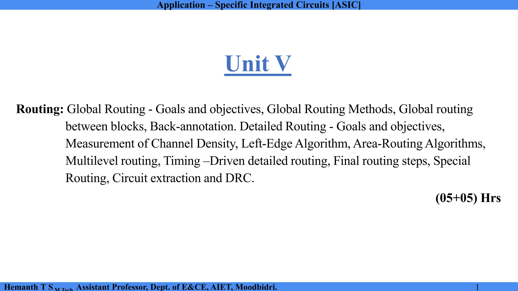Application – Specific Integrated Circuits [ASIC]
Hemanth T S Assistant Professor, Dept. of E&CE, AIET, Moodbidri. 1
Routing: Global Routing - Goals and objectives, Global Routing Methods, Global routing
between blocks, Back-annotation. Detailed Routing - Goals and objectives,
Measurement of Channel Density, Left-Edge Algorithm, Area-Routing Algorithms,
Multilevel routing, Timing –Driven detailed routing, Final routing steps, Special
Routing, Circuit extraction and DRC.
(05+05) Hrs
Unit V
 