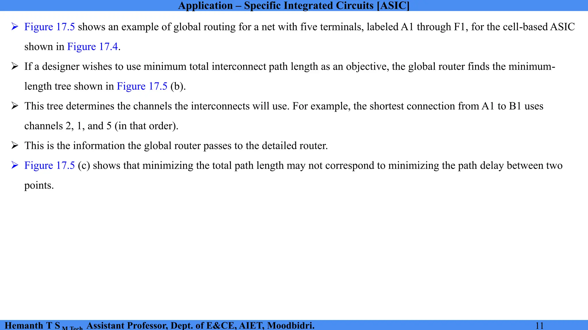 Application – Specific Integrated Circuits [ASIC]
Hemanth T S Assistant Professor, Dept. of E&CE, AIET, Moodbidri. 11
➢ Figure 17.5 shows an example of global routing for a net with five terminals, labeled A1 through F1, for the cell-based ASIC
shown in Figure 17.4.
➢ If a designer wishes to use minimum total interconnect path length as an objective, the global router finds the minimum-
length tree shown in Figure 17.5 (b).
➢ This tree determines the channels the interconnects will use. For example, the shortest connection from A1 to B1 uses
channels 2, 1, and 5 (in that order).
➢ This is the information the global router passes to the detailed router.
➢ Figure 17.5 (c) shows that minimizing the total path length may not correspond to minimizing the path delay between two
points.
 
