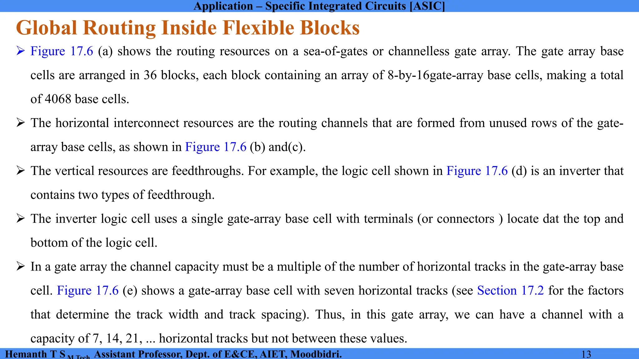 Application – Specific Integrated Circuits [ASIC]
Hemanth T S Assistant Professor, Dept. of E&CE, AIET, Moodbidri. 13
Global Routing Inside Flexible Blocks
➢ Figure 17.6 (a) shows the routing resources on a sea-of-gates or channelless gate array. The gate array base
cells are arranged in 36 blocks, each block containing an array of 8-by-16gate-array base cells, making a total
of 4068 base cells.
➢ The horizontal interconnect resources are the routing channels that are formed from unused rows of the gate-
array base cells, as shown in Figure 17.6 (b) and(c).
➢ The vertical resources are feedthroughs. For example, the logic cell shown in Figure 17.6 (d) is an inverter that
contains two types of feedthrough.
➢ The inverter logic cell uses a single gate-array base cell with terminals (or connectors ) locate dat the top and
bottom of the logic cell.
➢ In a gate array the channel capacity must be a multiple of the number of horizontal tracks in the gate-array base
cell. Figure 17.6 (e) shows a gate-array base cell with seven horizontal tracks (see Section 17.2 for the factors
that determine the track width and track spacing). Thus, in this gate array, we can have a channel with a
capacity of 7, 14, 21, ... horizontal tracks but not between these values.
 