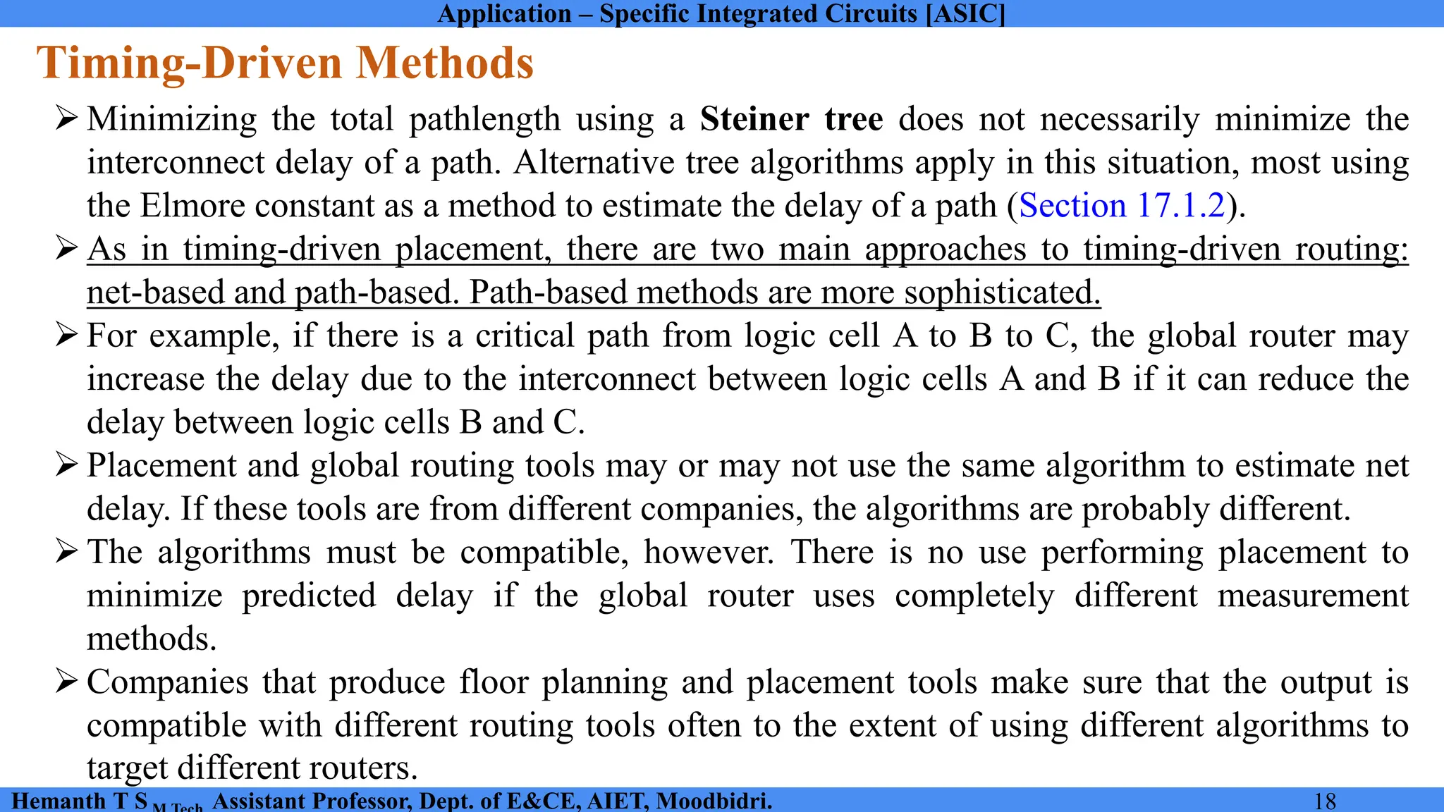 Application – Specific Integrated Circuits [ASIC]
Hemanth T S Assistant Professor, Dept. of E&CE, AIET, Moodbidri. 18
Timing-Driven Methods
➢Minimizing the total pathlength using a Steiner tree does not necessarily minimize the
interconnect delay of a path. Alternative tree algorithms apply in this situation, most using
the Elmore constant as a method to estimate the delay of a path (Section 17.1.2).
➢As in timing-driven placement, there are two main approaches to timing-driven routing:
net-based and path-based. Path-based methods are more sophisticated.
➢For example, if there is a critical path from logic cell A to B to C, the global router may
increase the delay due to the interconnect between logic cells A and B if it can reduce the
delay between logic cells B and C.
➢Placement and global routing tools may or may not use the same algorithm to estimate net
delay. If these tools are from different companies, the algorithms are probably different.
➢The algorithms must be compatible, however. There is no use performing placement to
minimize predicted delay if the global router uses completely different measurement
methods.
➢Companies that produce floor planning and placement tools make sure that the output is
compatible with different routing tools often to the extent of using different algorithms to
target different routers.
 