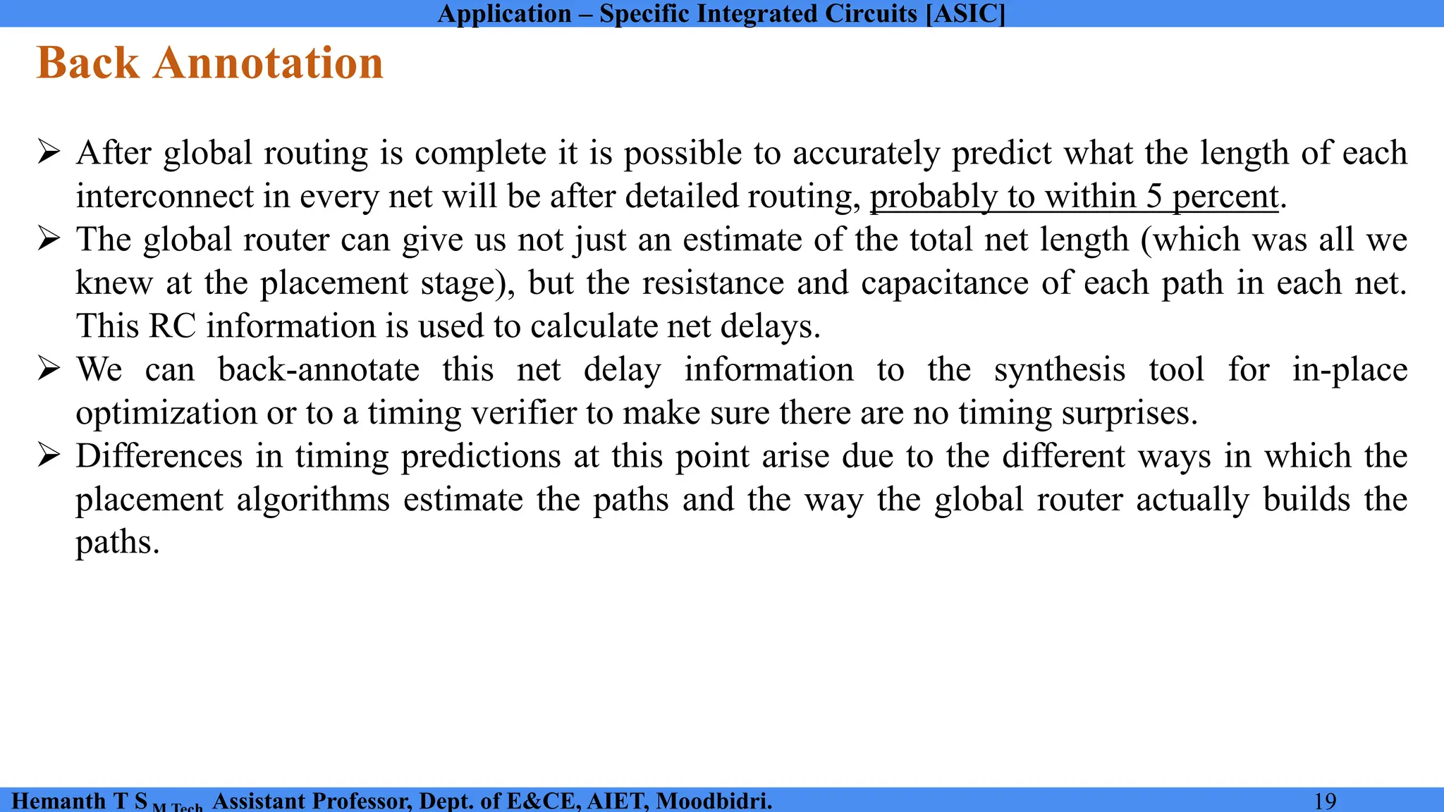 Application – Specific Integrated Circuits [ASIC]
Hemanth T S Assistant Professor, Dept. of E&CE, AIET, Moodbidri. 19
Back Annotation
➢ After global routing is complete it is possible to accurately predict what the length of each
interconnect in every net will be after detailed routing, probably to within 5 percent.
➢ The global router can give us not just an estimate of the total net length (which was all we
knew at the placement stage), but the resistance and capacitance of each path in each net.
This RC information is used to calculate net delays.
➢ We can back-annotate this net delay information to the synthesis tool for in-place
optimization or to a timing verifier to make sure there are no timing surprises.
➢ Differences in timing predictions at this point arise due to the different ways in which the
placement algorithms estimate the paths and the way the global router actually builds the
paths.
 