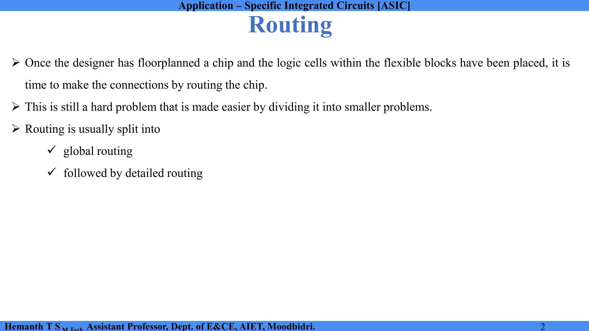 Application – Specific Integrated Circuits [ASIC]
Hemanth T S Assistant Professor, Dept. of E&CE, AIET, Moodbidri. 2
Routing
➢ Once the designer has floorplanned a chip and the logic cells within the flexible blocks have been placed, it is
time to make the connections by routing the chip.
➢ This is still a hard problem that is made easier by dividing it into smaller problems.
➢ Routing is usually split into
✓ global routing
✓ followed by detailed routing
 