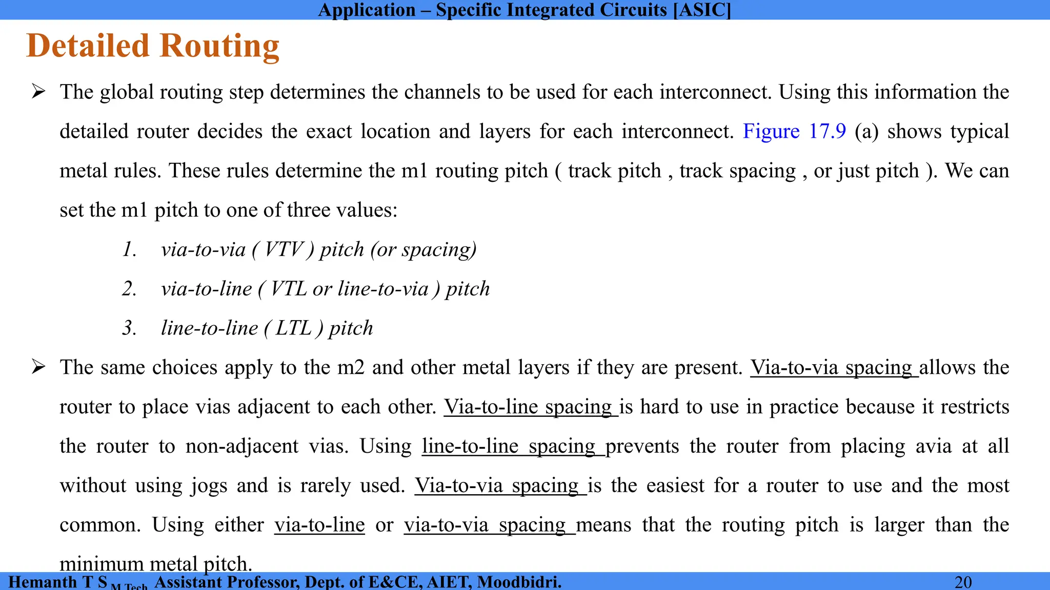 Application – Specific Integrated Circuits [ASIC]
Hemanth T S Assistant Professor, Dept. of E&CE, AIET, Moodbidri. 20
Detailed Routing
➢ The global routing step determines the channels to be used for each interconnect. Using this information the
detailed router decides the exact location and layers for each interconnect. Figure 17.9 (a) shows typical
metal rules. These rules determine the m1 routing pitch ( track pitch , track spacing , or just pitch ). We can
set the m1 pitch to one of three values:
1. via-to-via ( VTV ) pitch (or spacing)
2. via-to-line ( VTL or line-to-via ) pitch
3. line-to-line ( LTL ) pitch
➢ The same choices apply to the m2 and other metal layers if they are present. Via-to-via spacing allows the
router to place vias adjacent to each other. Via-to-line spacing is hard to use in practice because it restricts
the router to non-adjacent vias. Using line-to-line spacing prevents the router from placing avia at all
without using jogs and is rarely used. Via-to-via spacing is the easiest for a router to use and the most
common. Using either via-to-line or via-to-via spacing means that the routing pitch is larger than the
minimum metal pitch.
 