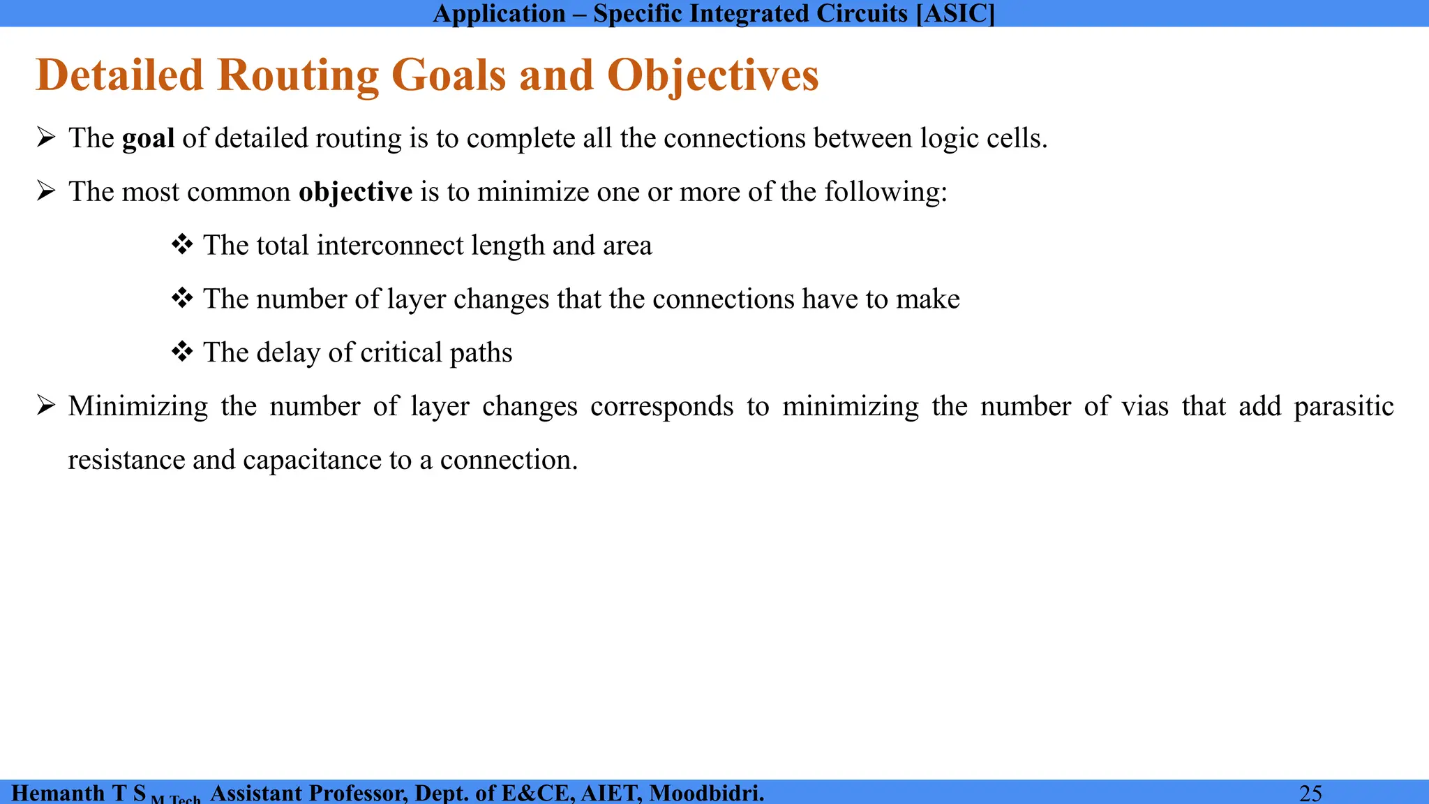 Application – Specific Integrated Circuits [ASIC]
Hemanth T S Assistant Professor, Dept. of E&CE, AIET, Moodbidri. 25
Detailed Routing Goals and Objectives
➢ The goal of detailed routing is to complete all the connections between logic cells.
➢ The most common objective is to minimize one or more of the following:
❖ The total interconnect length and area
❖ The number of layer changes that the connections have to make
❖ The delay of critical paths
➢ Minimizing the number of layer changes corresponds to minimizing the number of vias that add parasitic
resistance and capacitance to a connection.
 