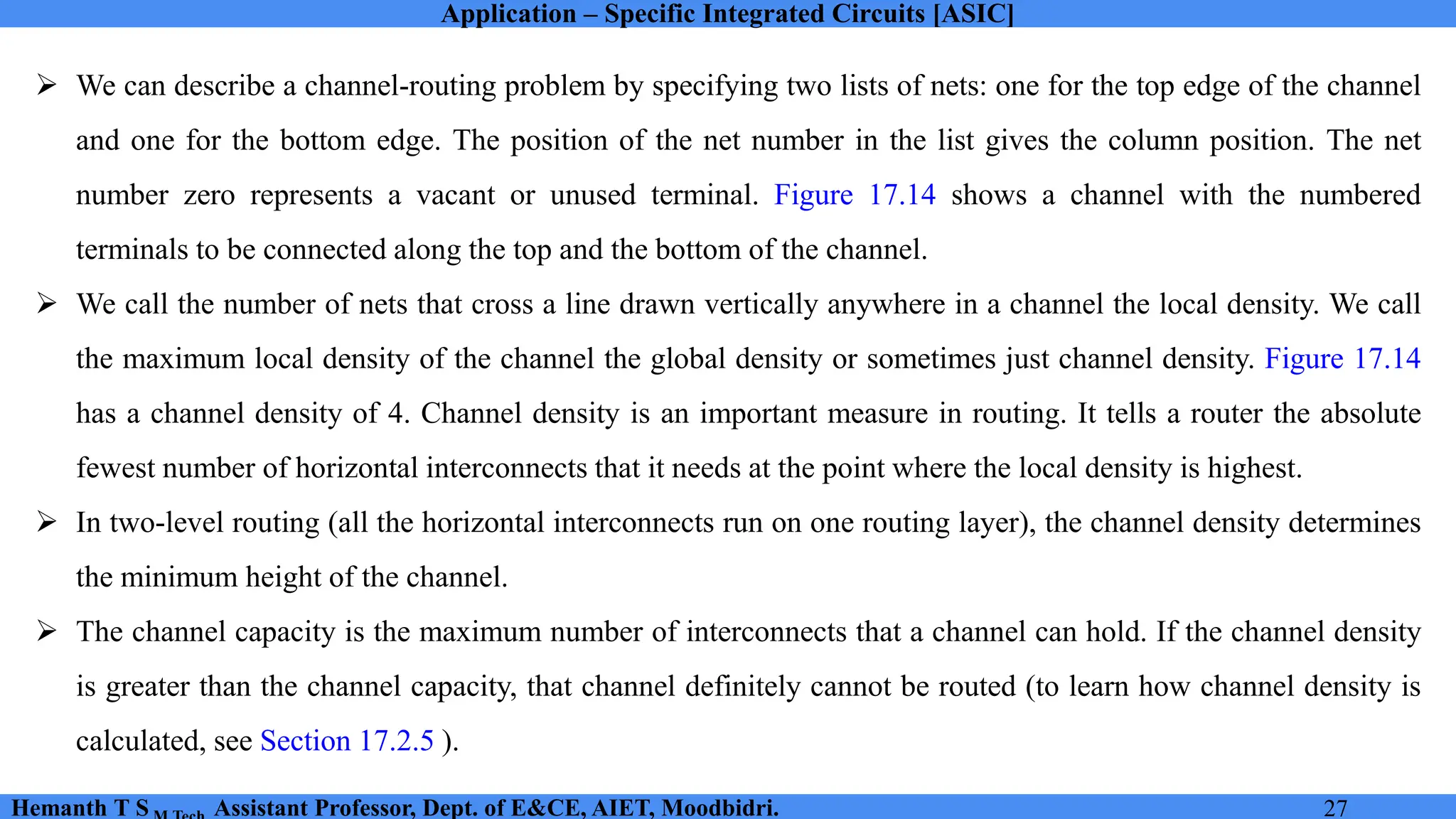 Application – Specific Integrated Circuits [ASIC]
Hemanth T S Assistant Professor, Dept. of E&CE, AIET, Moodbidri. 27
➢ We can describe a channel-routing problem by specifying two lists of nets: one for the top edge of the channel
and one for the bottom edge. The position of the net number in the list gives the column position. The net
number zero represents a vacant or unused terminal. Figure 17.14 shows a channel with the numbered
terminals to be connected along the top and the bottom of the channel.
➢ We call the number of nets that cross a line drawn vertically anywhere in a channel the local density. We call
the maximum local density of the channel the global density or sometimes just channel density. Figure 17.14
has a channel density of 4. Channel density is an important measure in routing. It tells a router the absolute
fewest number of horizontal interconnects that it needs at the point where the local density is highest.
➢ In two-level routing (all the horizontal interconnects run on one routing layer), the channel density determines
the minimum height of the channel.
➢ The channel capacity is the maximum number of interconnects that a channel can hold. If the channel density
is greater than the channel capacity, that channel definitely cannot be routed (to learn how channel density is
calculated, see Section 17.2.5 ).
 