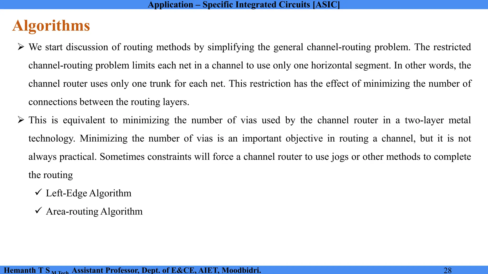 Application – Specific Integrated Circuits [ASIC]
Hemanth T S Assistant Professor, Dept. of E&CE, AIET, Moodbidri. 28
Algorithms
➢ We start discussion of routing methods by simplifying the general channel-routing problem. The restricted
channel-routing problem limits each net in a channel to use only one horizontal segment. In other words, the
channel router uses only one trunk for each net. This restriction has the effect of minimizing the number of
connections between the routing layers.
➢ This is equivalent to minimizing the number of vias used by the channel router in a two-layer metal
technology. Minimizing the number of vias is an important objective in routing a channel, but it is not
always practical. Sometimes constraints will force a channel router to use jogs or other methods to complete
the routing
✓ Left-Edge Algorithm
✓ Area-routing Algorithm
 