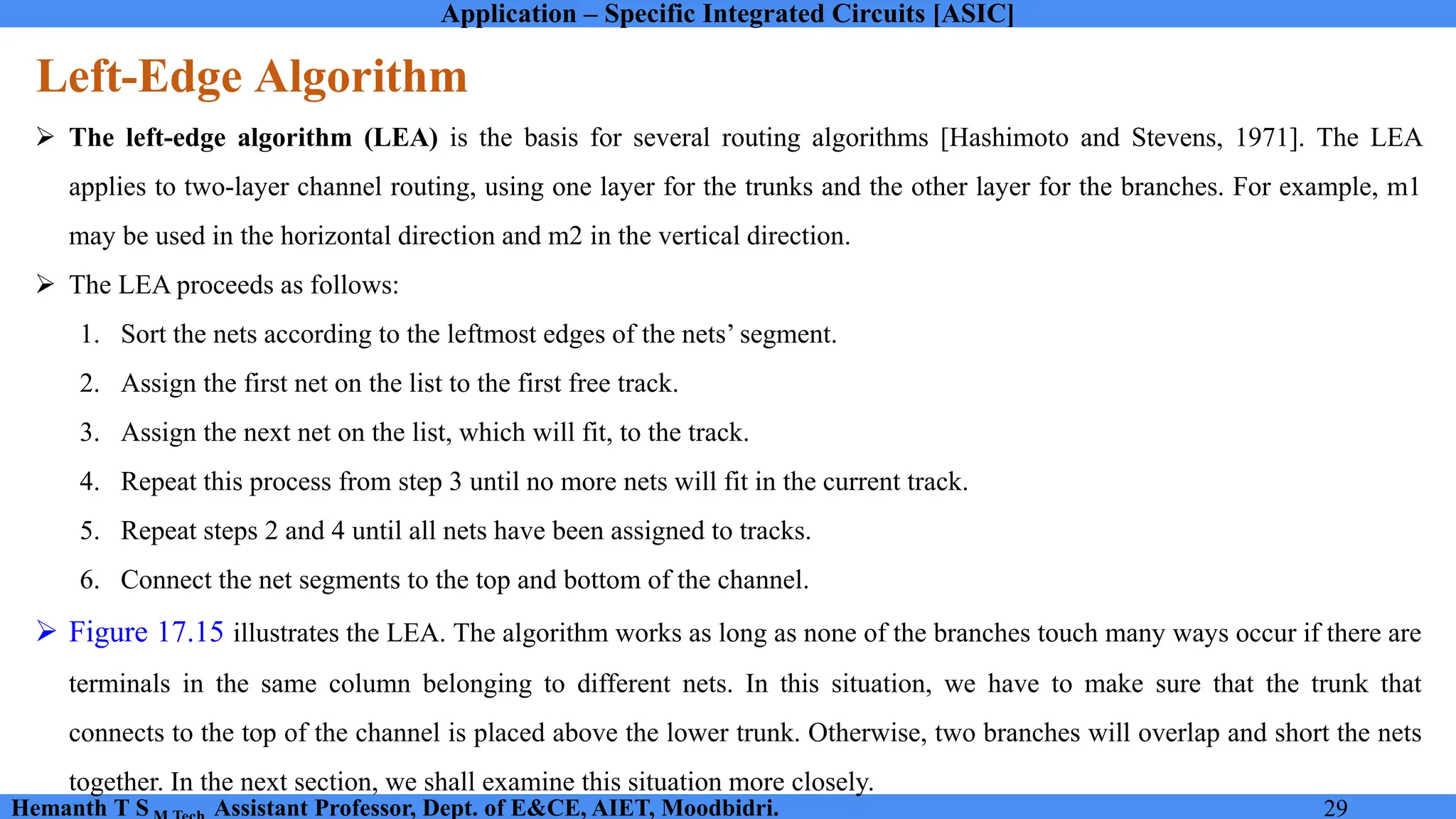 Application – Specific Integrated Circuits [ASIC]
Hemanth T S Assistant Professor, Dept. of E&CE, AIET, Moodbidri. 29
Left-Edge Algorithm
➢ The left-edge algorithm (LEA) is the basis for several routing algorithms [Hashimoto and Stevens, 1971]. The LEA
applies to two-layer channel routing, using one layer for the trunks and the other layer for the branches. For example, m1
may be used in the horizontal direction and m2 in the vertical direction.
➢ The LEA proceeds as follows:
1. Sort the nets according to the leftmost edges of the nets’ segment.
2. Assign the first net on the list to the first free track.
3. Assign the next net on the list, which will fit, to the track.
4. Repeat this process from step 3 until no more nets will fit in the current track.
5. Repeat steps 2 and 4 until all nets have been assigned to tracks.
6. Connect the net segments to the top and bottom of the channel.
➢ Figure 17.15 illustrates the LEA. The algorithm works as long as none of the branches touch many ways occur if there are
terminals in the same column belonging to different nets. In this situation, we have to make sure that the trunk that
connects to the top of the channel is placed above the lower trunk. Otherwise, two branches will overlap and short the nets
together. In the next section, we shall examine this situation more closely.
 