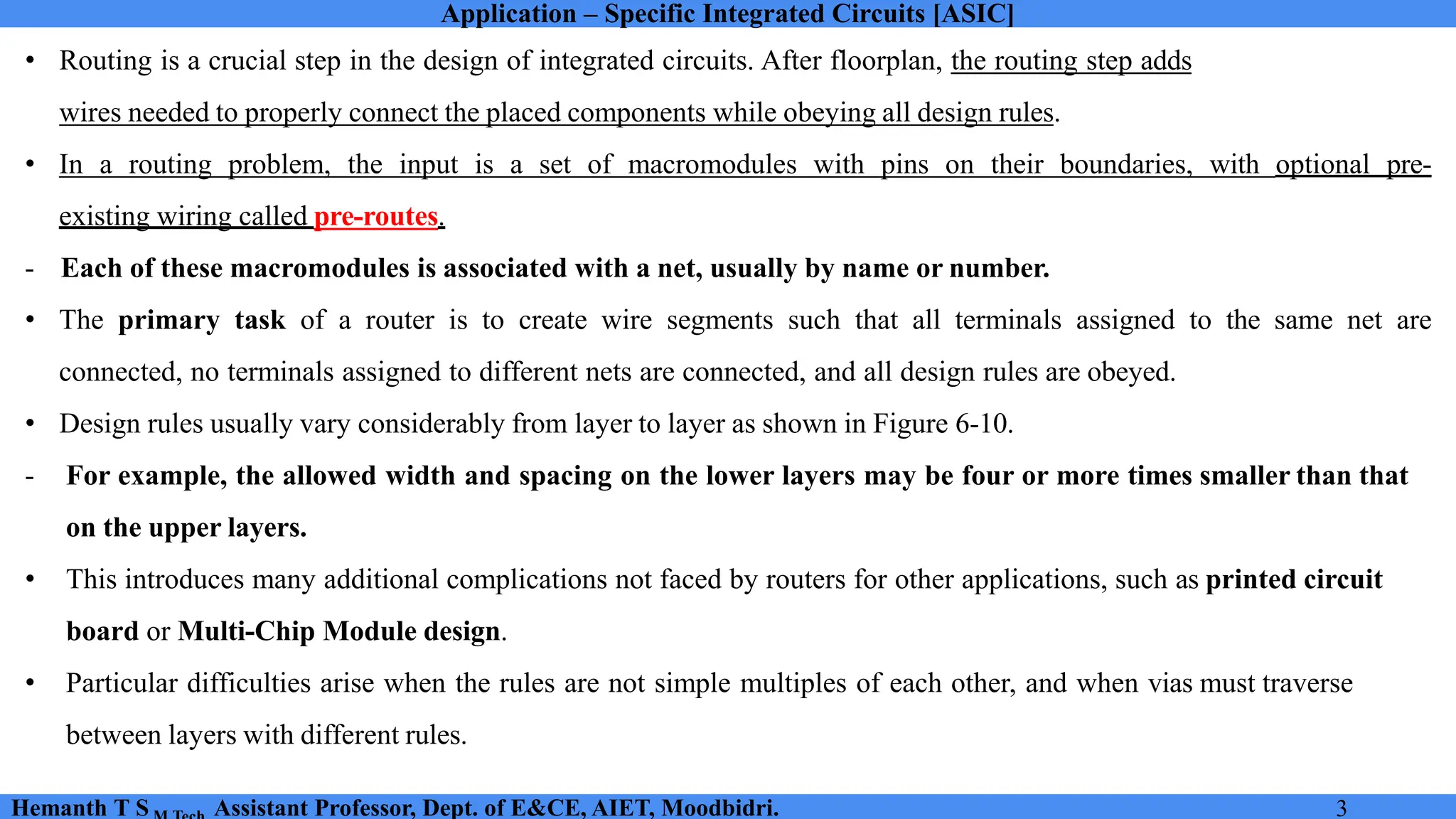 Application – Specific Integrated Circuits [ASIC]
Hemanth T S Assistant Professor, Dept. of E&CE, AIET, Moodbidri. 3
• Routing is a crucial step in the design of integrated circuits. After floorplan, the routing step adds
wires needed to properly connect the placed components while obeying all design rules.
• In a routing problem, the input is a set of macromodules with pins on their boundaries, with optional pre-
existing wiring called pre-routes.
- Each of these macromodules is associated with a net, usually by name or number.
• The primary task of a router is to create wire segments such that all terminals assigned to the same net are
connected, no terminals assigned to different nets are connected, and all design rules are obeyed.
• Design rules usually vary considerably from layer to layer as shown in Figure 6-10.
- For example, the allowed width and spacing on the lower layers may be four or more times smaller than that
on the upper layers.
• This introduces many additional complications not faced by routers for other applications, such as printed circuit
board or Multi-Chip Module design.
• Particular difficulties arise when the rules are not simple multiples of each other, and when vias must traverse
between layers with different rules.
 