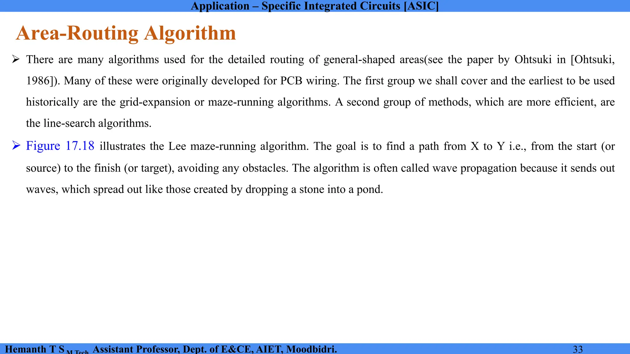 Application – Specific Integrated Circuits [ASIC]
Hemanth T S Assistant Professor, Dept. of E&CE, AIET, Moodbidri. 33
Area-Routing Algorithm
➢ There are many algorithms used for the detailed routing of general-shaped areas(see the paper by Ohtsuki in [Ohtsuki,
1986]). Many of these were originally developed for PCB wiring. The first group we shall cover and the earliest to be used
historically are the grid-expansion or maze-running algorithms. A second group of methods, which are more efficient, are
the line-search algorithms.
➢ Figure 17.18 illustrates the Lee maze-running algorithm. The goal is to find a path from X to Y i.e., from the start (or
source) to the finish (or target), avoiding any obstacles. The algorithm is often called wave propagation because it sends out
waves, which spread out like those created by dropping a stone into a pond.
 
