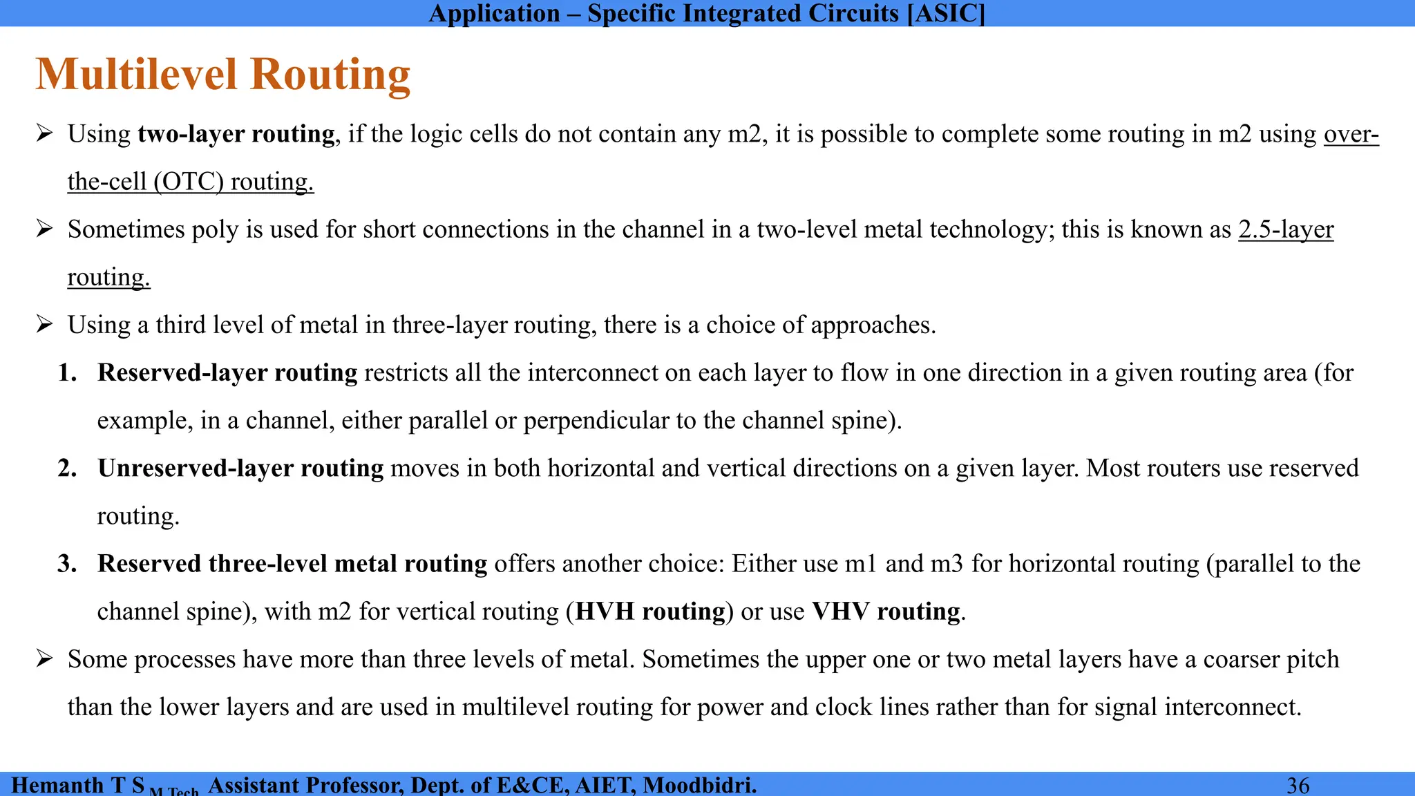 Application – Specific Integrated Circuits [ASIC]
Hemanth T S Assistant Professor, Dept. of E&CE, AIET, Moodbidri. 36
Multilevel Routing
➢ Using two-layer routing, if the logic cells do not contain any m2, it is possible to complete some routing in m2 using over-
the-cell (OTC) routing.
➢ Sometimes poly is used for short connections in the channel in a two-level metal technology; this is known as 2.5-layer
routing.
➢ Using a third level of metal in three-layer routing, there is a choice of approaches.
1. Reserved-layer routing restricts all the interconnect on each layer to flow in one direction in a given routing area (for
example, in a channel, either parallel or perpendicular to the channel spine).
2. Unreserved-layer routing moves in both horizontal and vertical directions on a given layer. Most routers use reserved
routing.
3. Reserved three-level metal routing offers another choice: Either use m1 and m3 for horizontal routing (parallel to the
channel spine), with m2 for vertical routing (HVH routing) or use VHV routing.
➢ Some processes have more than three levels of metal. Sometimes the upper one or two metal layers have a coarser pitch
than the lower layers and are used in multilevel routing for power and clock lines rather than for signal interconnect.
 