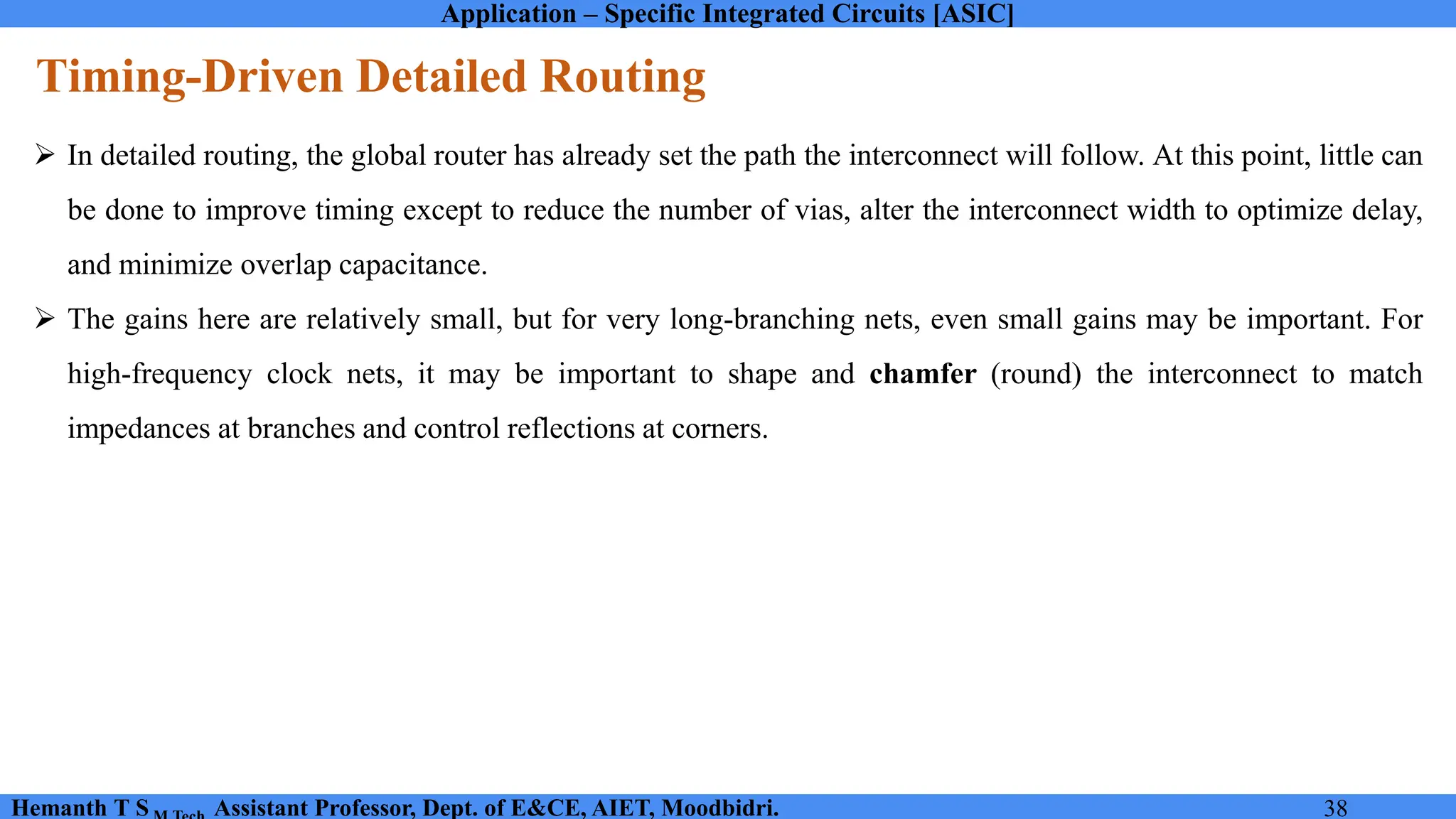 Application – Specific Integrated Circuits [ASIC]
Hemanth T S Assistant Professor, Dept. of E&CE, AIET, Moodbidri. 38
Timing-Driven Detailed Routing
➢ In detailed routing, the global router has already set the path the interconnect will follow. At this point, little can
be done to improve timing except to reduce the number of vias, alter the interconnect width to optimize delay,
and minimize overlap capacitance.
➢ The gains here are relatively small, but for very long-branching nets, even small gains may be important. For
high-frequency clock nets, it may be important to shape and chamfer (round) the interconnect to match
impedances at branches and control reflections at corners.
 