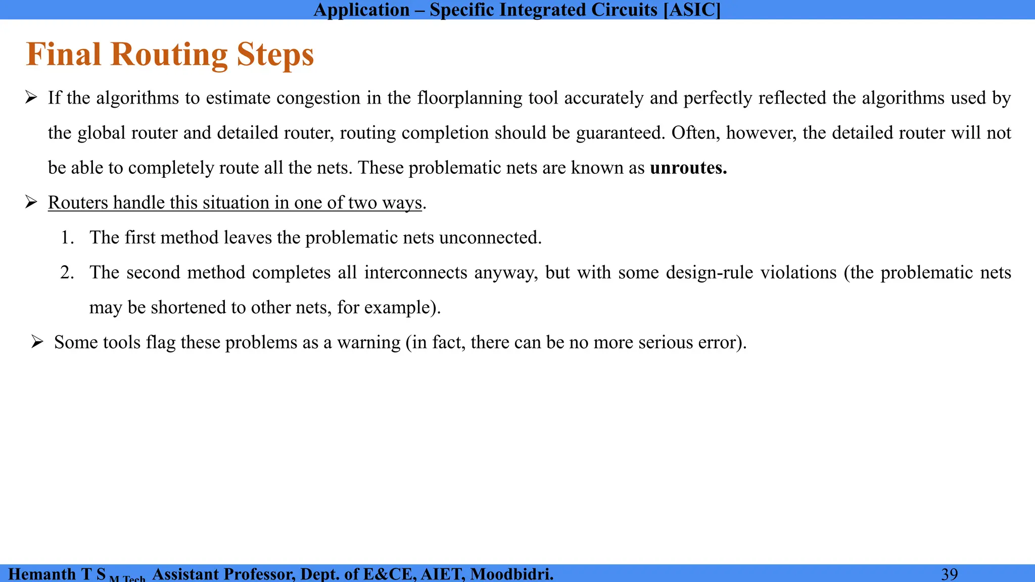 Application – Specific Integrated Circuits [ASIC]
Hemanth T S Assistant Professor, Dept. of E&CE, AIET, Moodbidri. 39
Final Routing Steps
➢ If the algorithms to estimate congestion in the floorplanning tool accurately and perfectly reflected the algorithms used by
the global router and detailed router, routing completion should be guaranteed. Often, however, the detailed router will not
be able to completely route all the nets. These problematic nets are known as unroutes.
➢ Routers handle this situation in one of two ways.
1. The first method leaves the problematic nets unconnected.
2. The second method completes all interconnects anyway, but with some design-rule violations (the problematic nets
may be shortened to other nets, for example).
➢ Some tools flag these problems as a warning (in fact, there can be no more serious error).
 