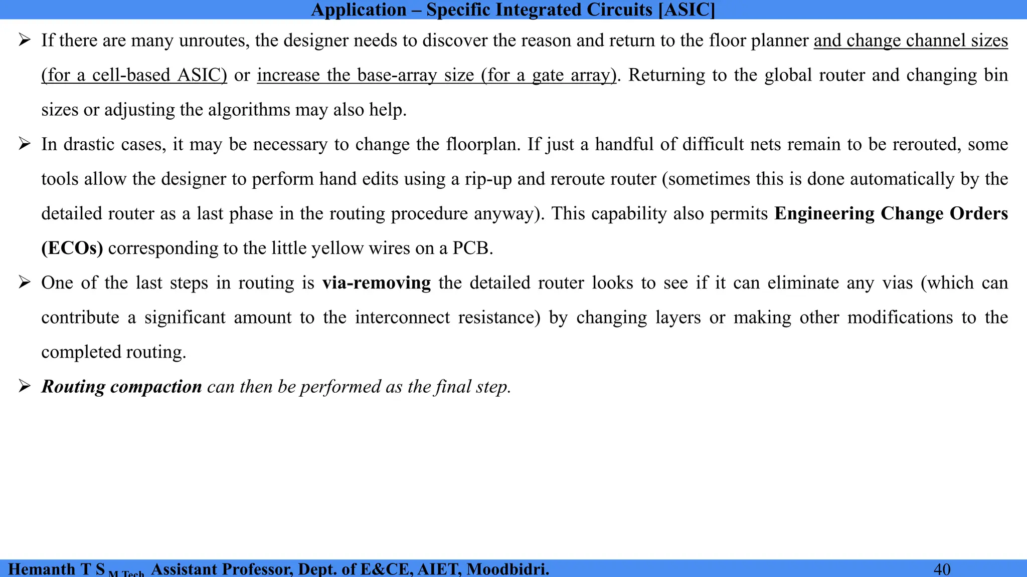 Application – Specific Integrated Circuits [ASIC]
Hemanth T S Assistant Professor, Dept. of E&CE, AIET, Moodbidri. 40
➢ If there are many unroutes, the designer needs to discover the reason and return to the floor planner and change channel sizes
(for a cell-based ASIC) or increase the base-array size (for a gate array). Returning to the global router and changing bin
sizes or adjusting the algorithms may also help.
➢ In drastic cases, it may be necessary to change the floorplan. If just a handful of difficult nets remain to be rerouted, some
tools allow the designer to perform hand edits using a rip-up and reroute router (sometimes this is done automatically by the
detailed router as a last phase in the routing procedure anyway). This capability also permits Engineering Change Orders
(ECOs) corresponding to the little yellow wires on a PCB.
➢ One of the last steps in routing is via-removing the detailed router looks to see if it can eliminate any vias (which can
contribute a significant amount to the interconnect resistance) by changing layers or making other modifications to the
completed routing.
➢ Routing compaction can then be performed as the final step.
 
