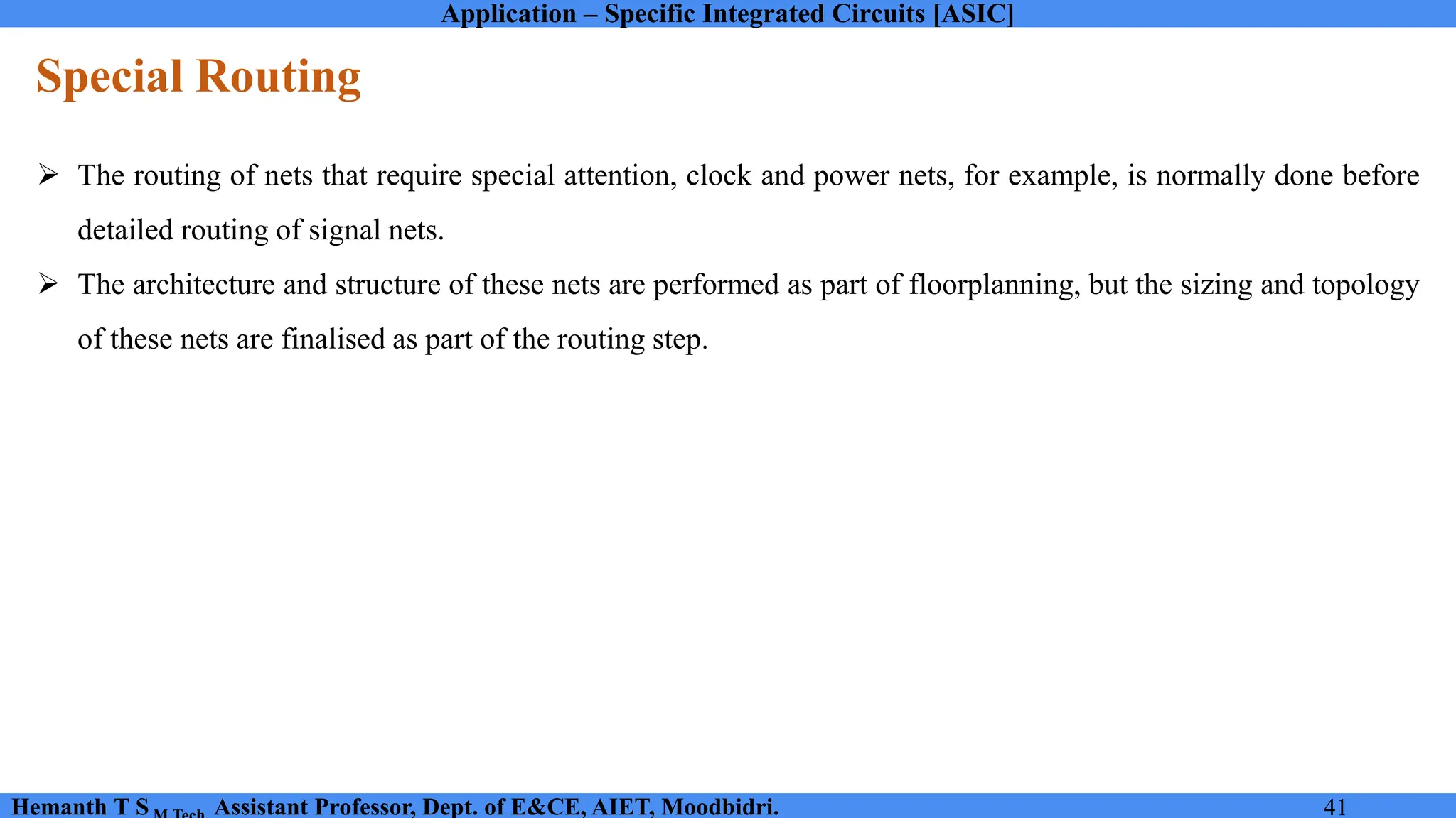 Application – Specific Integrated Circuits [ASIC]
Hemanth T S Assistant Professor, Dept. of E&CE, AIET, Moodbidri. 41
Special Routing
➢ The routing of nets that require special attention, clock and power nets, for example, is normally done before
detailed routing of signal nets.
➢ The architecture and structure of these nets are performed as part of floorplanning, but the sizing and topology
of these nets are finalised as part of the routing step.
 
