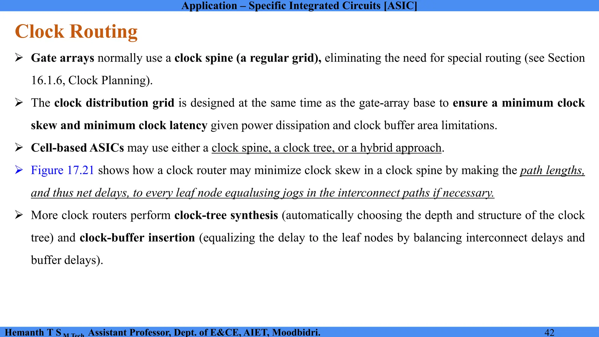 Application – Specific Integrated Circuits [ASIC]
Hemanth T S Assistant Professor, Dept. of E&CE, AIET, Moodbidri. 42
Clock Routing
➢ Gate arrays normally use a clock spine (a regular grid), eliminating the need for special routing (see Section
16.1.6, Clock Planning).
➢ The clock distribution grid is designed at the same time as the gate-array base to ensure a minimum clock
skew and minimum clock latency given power dissipation and clock buffer area limitations.
➢ Cell-based ASICs may use either a clock spine, a clock tree, or a hybrid approach.
➢ Figure 17.21 shows how a clock router may minimize clock skew in a clock spine by making the path lengths,
and thus net delays, to every leaf node equalusing jogs in the interconnect paths if necessary.
➢ More clock routers perform clock-tree synthesis (automatically choosing the depth and structure of the clock
tree) and clock-buffer insertion (equalizing the delay to the leaf nodes by balancing interconnect delays and
buffer delays).
 