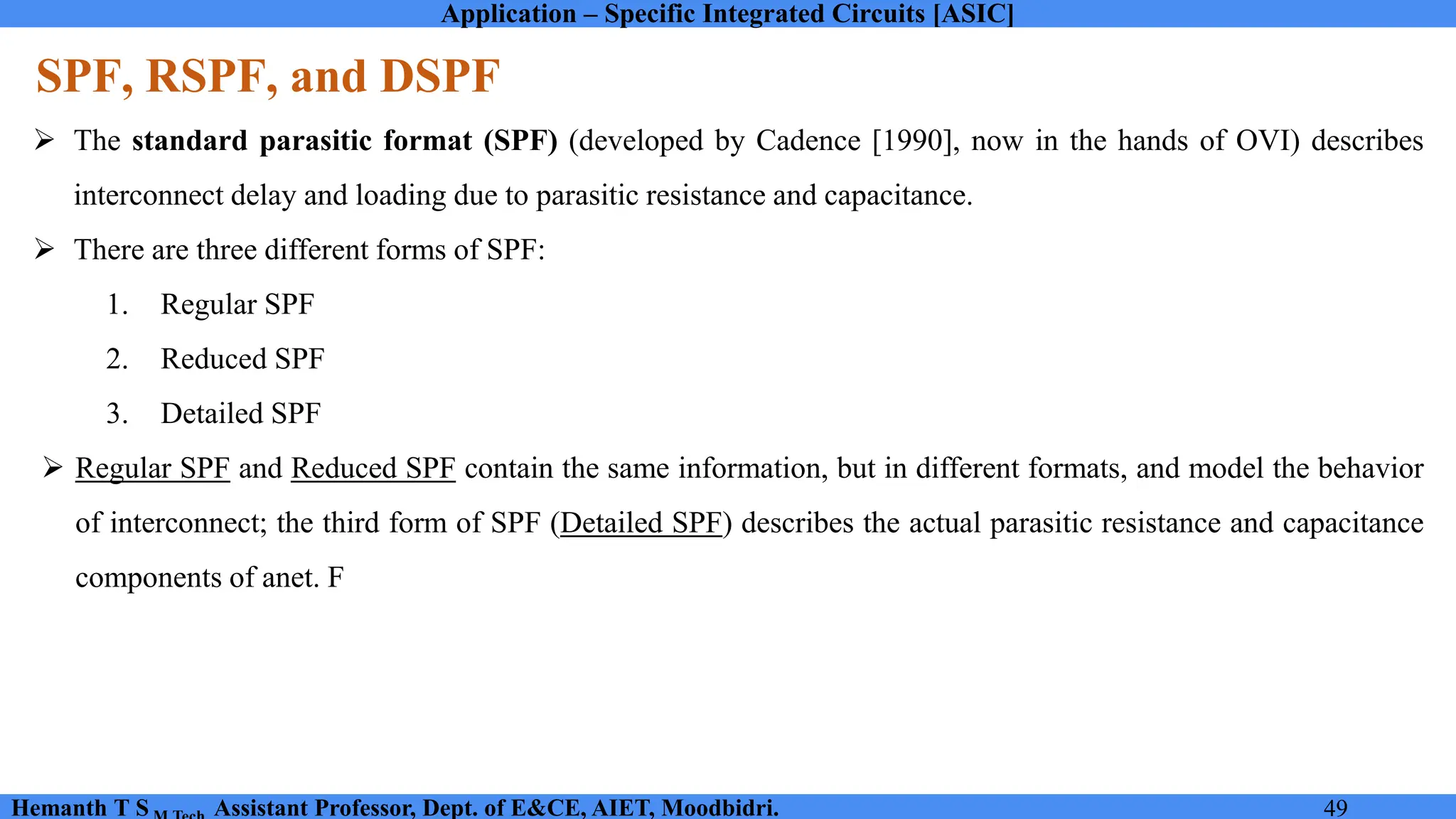 Application – Specific Integrated Circuits [ASIC]
Hemanth T S Assistant Professor, Dept. of E&CE, AIET, Moodbidri. 49
SPF, RSPF, and DSPF
➢ The standard parasitic format (SPF) (developed by Cadence [1990], now in the hands of OVI) describes
interconnect delay and loading due to parasitic resistance and capacitance.
➢ There are three different forms of SPF:
1. Regular SPF
2. Reduced SPF
3. Detailed SPF
➢ Regular SPF and Reduced SPF contain the same information, but in different formats, and model the behavior
of interconnect; the third form of SPF (Detailed SPF) describes the actual parasitic resistance and capacitance
components of anet. F
 
