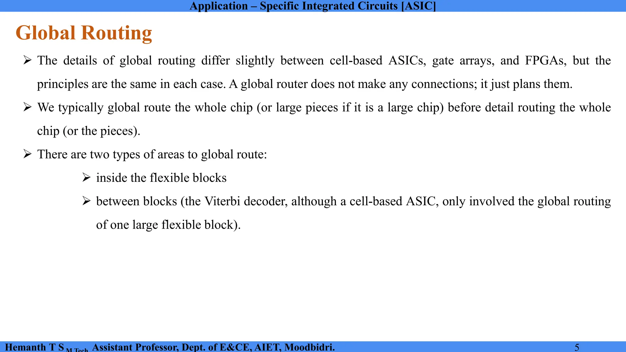 Application – Specific Integrated Circuits [ASIC]
Hemanth T S Assistant Professor, Dept. of E&CE, AIET, Moodbidri. 5
Global Routing
➢ The details of global routing differ slightly between cell-based ASICs, gate arrays, and FPGAs, but the
principles are the same in each case. A global router does not make any connections; it just plans them.
➢ We typically global route the whole chip (or large pieces if it is a large chip) before detail routing the whole
chip (or the pieces).
➢ There are two types of areas to global route:
➢ inside the flexible blocks
➢ between blocks (the Viterbi decoder, although a cell-based ASIC, only involved the global routing
of one large flexible block).
 